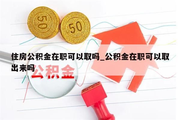 住房公积金在职可以取吗_公积金在职可以取出来吗