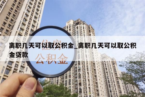 离职几天可以取公积金_离职几天可以取公积金贷款